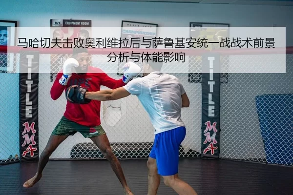 马哈切夫击败奥利维拉后与萨鲁基安统一战战术前景分析与体能影响