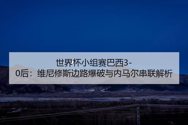 世界杯小组赛巴西3-0后：维尼修斯边路爆破与内马尔串联解析